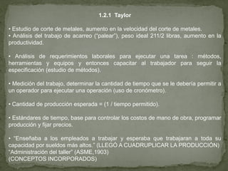 1.2.1 Taylor

• Estudio de corte de metales, aumento en la velocidad del corte de metales.
• Análisis del trabajo de acarreo (“palear”), peso ideal 211/2 libras, aumento en la
productividad.

• Análisis de requerimientos laborales para ejecutar una tarea : métodos,
herramientas y equipos y entonces capacitar al trabajador para seguir la
especificación (estudio de métodos).

• Medición del trabajo, determinar la cantidad de tiempo que se le debería permitir a
un operador para ejecutar una operación (uso de cronómetro).

• Cantidad de producción esperada = (1 / tiempo permitido).

• Estándares de tiempo, base para controlar los costos de mano de obra, programar
producción y fijar precios.

• “Enseñaba a los empleados a trabajar y esperaba que trabajaran a toda su
capacidad por sueldos más altos.” (LLEGÓ A CUADRUPLICAR LA PRODUCCIÓN)
“Administración del taller” (ASME,1903)
(CONCEPTOS INCORPORADOS)
 