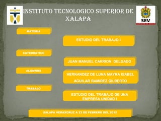 INSTITUTO TECNOLOGICO SUPERIOR DE
             XALAPA
 MATERIA


                             ESTUDIO DEL TRABAJO I


CATEDRATICO


                        JUAN MANUEL CARRION DELGADO

 ALUMNOS
                        HERNANDEZ DE LUNA MAYRA ISABEL
                            AGUILAR RAMIREZ GILBERTO

 TRABAJO

                          ESTUDIO DEL TRABAJO DE UNA
                               EMPRESA UNIDAD I


           XALAPA VERAXCRUZ A 23 DE FEBRERO DEL 2012
 