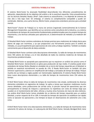 SISTEMA WORK-FACTOR
El sistema Work-Factor ha alcanzado flexibilidad desarrollando tres diferentes procedimientos de
aplicación, dependiendo de los objetivos del análisis y de la exactitud requerida. Estos procedimientos
son las técnicas Detailed, Ready y Brief'. Cada sistema es autosuficiente, y no depende de sistemas de
más alto o más bajo nivel. Sin embargo, el sistema es completamente compatible y puede ser
combinado. Además, una cuarta técnica, Mento-Factor, proporciona estándares precisos para actividad
mental.
Work-Factor" (Factor de Trabajo) es la marca de servicio (registrada comercialmente) de la Science
Management Corporation, que identifica así sus servicios como consultores de la industria, y su sistema
de estándares de tiempos de movimientos fundamentales predeterminados para los propios tiempos de
movimiento, y las técnicas utilizadas para aplicarlos en, la determinación de métodos y la medición del
trabajo.
El Detailed Work-Factor contiene estándares de tiempo precisos para mediciones de trabajo diario para
planes de pago con incentivos, y ya que proporciona una herramienta precisa para el análisis de
métodos, se usa principalmente para operaciones de ciclo corto y trabajo repetitivo. También se emplea
comúnmente para el desarrollo de datos estándar.
El Detailed Work-Factor contiene ocho descripciones elementales. Su tabla de tiempos de movimientos
tiene 764 valores de tiempo y es el más detallado de todos los sistemas modernos de tiempos de
movimientos predeterminados.
El Ready Work-Factor es apropiado para operaciones que no requieren un análisis tan preciso como el
Detailed Work-Factor. Generalmente se aplica para producción de tipo medio. El analista puede tener
estándares de tiempo fáciles (Ready) en alrededor de un tercio del tiempo requerido por el Detailed; la
pérdida en exactitud normalmente no excede de +5%. El Ready Work-Factor es también útil para
entrenar supervisores y obreros en simplificación del trabajo y conceptos de tiempo de trabajo. Porque
muchos de sus tiempos y reglas pueden ser memorizados rápidamente. El sistema Ready Work-Factor
tiene nueve descripciones elementales y su tabla de tiempos de movimientos tiene 154 valores de
tiempo.
El Brief Work-Factor ofrece la tabla de tiempos de movimientos más simple, combinando los diversos
elementos estándares en segmentos de trabajo. Se aplica a tareas que requieren mediciones mucho
menos detalladas, como producciones de corrida corta, la porción manual de operaciones que son
principalmente en tiempo de máquina y operaciones no repetitivas con ciclos de tiempo largo que
suceden en el mantenimiento del taller, oficinas y muchas otras funciones de mano de obra indirecta.
Los análisis Brief Work-Factor toman alrededor de un décimo del tiempo requerido para un análisis
Detailed, y varían respecto de él en 10%. A menudo los tiempos de operación se establecen tan rápido
como se ejecutan las operaciones y los tiempos se basan en observaciones de solamente uno o dos
ciclos.

El Brief Work-Factor tiene cinco descripciones elementales, y su tabla de tiempos de movimientos tiene
solamente 32 valores de tiempo. Un subconjunto del Brief Work-Factor, llamado Abridged Brief, tiene

 
