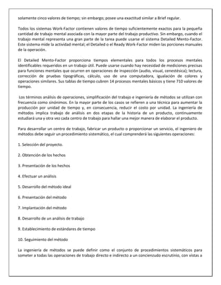 solamente cinco valores de tiempo; sin embargo; posee una exactitud similar a Brief regular.
Todos los sistemas Work-Factor contienen valores de tiempo suficientemente exactos para la pequeña
cantidad de trabajo mental asociada con la mayor parte del trabajo productivo. Sin embargo, cuando el
trabajo mental representa una gran parte de la tarea puede usarse el sistema Detailed Mento-Factor.
Este sistema mide la actividad mental; el Detailed o el Ready Work-Factor miden las porciones manuales
de la operación.
El Detailed Mento-Factor proporciona tiempos elementales para todos los procesos mentales
identificables requeridos en un trabajo útil. Puede usarse cuando hay necesidad de mediciones precisas
para funciones mentales que ocurren en operaciones de inspección (audio, visual, cenestésica); lectura,
corrección de pruebas tipográficas, cálculo, uso de una computadora, igualación de colores y
operaciones similares. Sus tablas de tiempo cubren 14 procesos mentales básicos y tiene 710 valores de
tiempo.
Los términos análisis de operaciones, simplificación del trabajo e ingeniería de métodos se utilizan con
frecuencia como sinónimos. En la mayor parte de los casos se refieren a una técnica para aumentar la
producción por unidad de tiempo y, en consecuencia, reducir el costo por unidad. La ingeniería de
métodos implica trabajo de análisis en dos etapas de la historia de un producto, continuamente
estudiará una y otra vez cada centro de trabajo para hallar una mejor manera de elaborar el producto.
Para desarrollar un centro de trabajo, fabricar un producto o proporcionar un servicio, el ingeniero de
métodos debe seguir un procedimiento sistemático, el cual comprenderá las siguientes operaciones:
1. Selección del proyecto.
2. Obtención de los hechos
3. Presentación de los hechos
4. Efectuar un análisis
5. Desarrollo del método ideal
6. Presentación del método
7. Implantación del método
8. Desarrollo de un análisis de trabajo
9. Establecimiento de estándares de tiempo
10. Seguimiento del método
La ingeniería de métodos se puede definir como el conjunto de procedimientos sistemáticos para
someter a todas las operaciones de trabajo directo e indirecto a un concienzudo escrutinio, con vistas a

 