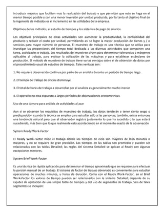 introducir mejoras que faciliten mas la realización del trabajo y que permitan que este se haga en el
menor tiempo posible y con una menor inversión por unidad producida, por lo tanto el objetivo final de
la ingeniería de métodos es el incremento en las utilidades de la empresa.
Objetivos de los métodos, el estudio de tiempos y los sistemas de pago de salarios.
Los objetivos principales de estas actividades son aumentar la productividad, la confiabilidad del
producto y reducir el costo por unidad, permitiendo así se logre la mayor producción de bienes y / o
servicios para mayor número de personas. El muestreo de trabajo es una técnica que se utiliza para
investigar las proporciones del tiempo total dedicada a las diversas actividades que componen una
tarea, actividades o trabajo. Los resultados del muestreo sirven para determinar tolerancias o márgenes
aplicables al trabajo, para evaluar la utilización de las máquinas y para establecer estándares de
producción. El método de muestreo de trabajo tiene varias ventajas sobre el de obtención de datos por
el procedimiento usual de estudios de tiempos. Tales ventajas son:
1. No requiere observación continua por parte de un analista durante un período de tiempo largo.
2. El tiempo de trabajo de oficina disminuye
3. El total de horas de trabajo a desarrollar por el analista es generalmente mucho menor
4. El operario no esta expuesto a largos períodos de observaciones cronométricas
Uso de una cámara para análisis de actividades al azar
Aun si se observan los requisitos de muestreo de trabajo, los datos tenderán a tener cierto sesgo o
predisposición cuando la técnica se emplea para estudiar sólo a las personas; también, existe entonces
una tendencia natural para que el observador registre justamente lo que ha sucedido o lo que estará
sucediendo, más bien que lo que realmente está aconteciendo en el momento exacto de la observación
System Ready Work-Factor
El Ready Work-Factor mide el trabajo donde los tiempos de ciclo son mayores de 0.06 minutos o
mayores, y no se requiere de gran precisión. Los tiempos en las tablas son promedio y pueden ser
relacionadas con las tablas Detailed; las reglas del sistema Detailed se aplican al Ready con algunas
excepciones menores.
System Brief Work-Factor
Es una técnica de rápida aplicación para determinar el tiempo aproximado que se requiere para efectuar
la porción manual de un trabajo. El sistema de factor de trabajo abreviado es conveniente para estudiar
operaciones de muchos minutos, u horas de duración. Como con el Ready Work-Factor, en el Brief
Work-Factor los valores de tiempo pueden ser relacionados con le sistema Detailed; depende de su
rapidez de aplicación de una simple tabla de tiempos y del uso de segmentos de trabajo. Seis de tales
segmentos se incluyen:

 