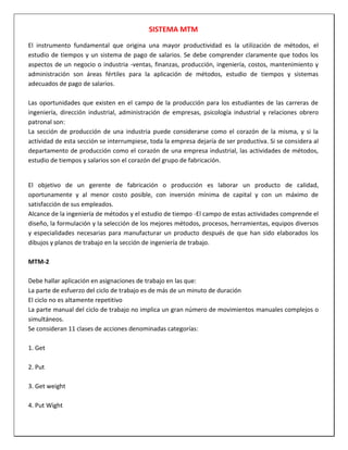 SISTEMA MTM
El instrumento fundamental que origina una mayor productividad es la utilización de métodos, el
estudio de tiempos y un sistema de pago de salarios. Se debe comprender claramente que todos los
aspectos de un negocio o industria -ventas, finanzas, producción, ingeniería, costos, mantenimiento y
administración son áreas fértiles para la aplicación de métodos, estudio de tiempos y sistemas
adecuados de pago de salarios.
Las oportunidades que existen en el campo de la producción para los estudiantes de las carreras de
ingeniería, dirección industrial, administración de empresas, psicología industrial y relaciones obrero
patronal son:
La sección de producción de una industria puede considerarse como el corazón de la misma, y si la
actividad de esta sección se interrumpiese, toda la empresa dejaría de ser productiva. Si se considera al
departamento de producción como el corazón de una empresa industrial, las actividades de métodos,
estudio de tiempos y salarios son el corazón del grupo de fabricación.

El objetivo de un gerente de fabricación o producción es laborar un producto de calidad,
oportunamente y al menor costo posible, con inversión mínima de capital y con un máximo de
satisfacción de sus empleados.
Alcance de la ingeniería de métodos y el estudio de tiempo -El campo de estas actividades comprende el
diseño, la formulación y la selección de los mejores métodos, procesos, herramientas, equipos diversos
y especialidades necesarias para manufacturar un producto después de que han sido elaborados los
dibujos y planos de trabajo en la sección de ingeniería de trabajo.
MTM-2
Debe hallar aplicación en asignaciones de trabajo en las que:
La parte de esfuerzo del ciclo de trabajo es de más de un minuto de duración
El ciclo no es altamente repetitivo
La parte manual del ciclo de trabajo no implica un gran número de movimientos manuales complejos o
simultáneos.
Se consideran 11 clases de acciones denominadas categorías:
1. Get
2. Put
3. Get weight
4. Put Wight

 