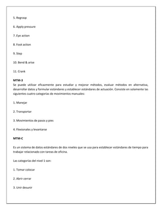 5. Regrasp
6. Apply pressure
7. Eye action
8. Foot action
9. Step
10. Bend & arise
11. Crank
MTM-3
Se puede utilizar eficazmente para estudiar y mejorar métodos, evaluar métodos en alternativa,
desarrollar datos y formular estándares y establecer estándares de actuación. Consiste en solamente las
siguientes cuatro categorías de movimientos manuales:
1. Manejar
2. Transportar
3. Movimientos de pasos y pies
4. Flexionales y levantarse
MTM-C
Es un sistema de datos estándares de dos niveles que se usa para establecer estándares de tiempo para
trabajar relacionado con tareas de oficina.
Las categorías del nivel 1 son:
1. Tomar colocar
2. Abrir cerrar
3. Unir desunir

 