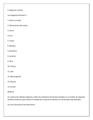 4. Organizar archivar
Las categorías del Nivel 2:
1. Poner a un lado
2. Movimientos del cuerpo
3. Cerrar
4. Unir
5. Tomar
6. Manejar
7. Identificar
8. Localizar
9. Abrir
10. Colocar
11. Leer
12. Mecanografiar
13. Desunir
14. Escribir
MTM-M
Un sistema de métodos objetivos y datos de estándares de tiempos basados en un análisis de regresión
de datos empíricos, para evaluar el trabajo de un operario mediante un microscopio estereoscopio.
Las cinco direcciones de movimiento:

 