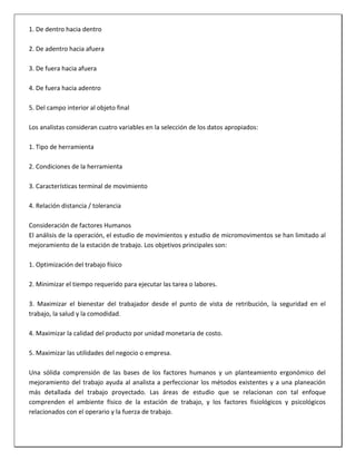 1. De dentro hacia dentro
2. De adentro hacia afuera
3. De fuera hacia afuera
4. De fuera hacia adentro
5. Del campo interior al objeto final
Los analistas consideran cuatro variables en la selección de los datos apropiados:
1. Tipo de herramienta
2. Condiciones de la herramienta
3. Características terminal de movimiento
4. Relación distancia / tolerancia
Consideración de factores Humanos
El análisis de la operación, el estudio de movimientos y estudio de micromovimentos se han limitado al
mejoramiento de la estación de trabajo. Los objetivos principales son:
1. Optimización del trabajo físico
2. Minimizar el tiempo requerido para ejecutar las tarea o labores.
3. Maximizar el bienestar del trabajador desde el punto de vista de retribución, la seguridad en el
trabajo, la salud y la comodidad.
4. Maximizar la calidad del producto por unidad monetaria de costo.
5. Maximizar las utilidades del negocio o empresa.
Una sólida comprensión de las bases de los factores humanos y un planteamiento ergonómico del
mejoramiento del trabajo ayuda al analista a perfeccionar los métodos existentes y a una planeación
más detallada del trabajo proyectado. Las áreas de estudio que se relacionan con tal enfoque
comprenden el ambiente físico de la estación de trabajo, y los factores fisiológicos y psicológicos
relacionados con el operario y la fuerza de trabajo.

 