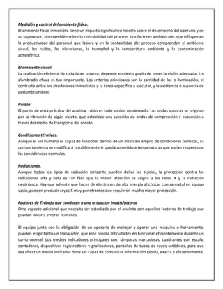 Medición y control del ambiente físico.
El ambiente físico inmediato tiene un impacto significativo no sólo sobre el desempeño del operario y de
su supervisor, sino también sobre la contabilidad del proceso. Los factores ambientales que influyen en
la productividad del personal que labora y en la contabilidad del proceso comprenden el ambiente
visual, los ruidos, las vibraciones, la humedad y la temperatura ambiente y la contaminación
atmosférica.
El ambiente visual.
La realización eficiente de toda labor o tarea, depende en cierto grado de tener la visión adecuada. Un
alumbrado eficaz es tan importante. Los criterios principales son la cantidad de luz o iluminación, el
contraste entre los alrededores inmediatos y la tarea específica a ejecutar, y la existencia o ausencia de
deslumbramiento
Ruidos:
El punto de vista práctico del analista, ruido es todo sonido no deseado. Las ondas sonoras se originan
por la vibración de algún objeto, que establece una sucesión de ondas de comprensión y expansión a
través del medio de transporte del sonido.
Condiciones térmicas.
Aunque el ser humano es capaz de funcionar dentro de un intervalo amplio de condiciones térmicas, su
comportamiento se modificará notablemente si queda sometido a temperaturas que varían respecto de
las consideradas normales.
Radiaciones.
Aunque todos los tipos de radiación ionizante pueden dañar los tejidos, la protección contra las
radiaciones alfa y beta es tan fácil que la mayor atención se asigna a los rayos X y la radiación
neutrónica. Hay que advertir que haces de electrones de alta energía al chocar contra metal en equipo
vacío, pueden producir rayos X muy penetrantes que requieren mucho mayor protección.
Factores de Trabajo que conducen a una actuación insatisfactoria
Otro aspecto adicional que necesita ser estudiado por el analista son aquellos factores de trabajo que
pueden llevar a errores humanos.
El equipo junto con la obligación de un operario de manejar y operar una máquina o herramienta,
pueden exigir tanto un trabajador, que este tendrá dificultades en funcionar eficientemente durante un
turno normal. Los medios indicadores principales son: lámparas marcadoras, cuadrantes con escala,
contadores, dispositivos registradores y graficadores, pantallas de tubos de rayos catódicos, para que
sea eficaz un medio indicador debe ser capaz de comunicar información rápida, exacta y eficientemente.

 