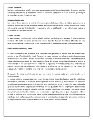 Señales luminosas.
Las luces indicadoras o señales luminosas son probablemente los medios visuales de mayor uso, hay
varios requisitos básicos que deben de cumplir su aplicación. Debe estar diseñado de modo que atraigan
de inmediato la atención del operario.
Información indicada
Los errores de un operario al leer la información presentada aumentarán a medida que aumente la
densidad de información por unidad de área de la superficie de indicación, y según disminuya el tiempo
del operario para leer la indicación y responder a ella. La codificación es un método que mejora la
facilidad de lectura de responder a ella.
Señales sonoras
En algunos casos conviene más utilizar señales auditivas que indicaciones visuales. El sistema auditivo
humano está alerta en forma permanente. Puede detectar fuentes de señales diferentes sin una
determinada orientación del cuerpo, como generalmente es necesario en el caso de señales visuales.
Codificación por tamaño y forma.
La codificación por forma, donde se usan configuraciones geométricas de dos o de tres dimensiones,
permite la identificación táctil y visual. Encuentra la mayor parte de sus aplicaciones donde es deseable
la identificación por partida doble o redundante, ayudando así a minimizar errores. Esta codificación se
utiliza principalmente donde los controles están fuera del alcance de la vista del operario. Aplicar la
consideración de los factores humanos junto con la ingeniería de métodos conducirá a ambientes de
trabajo competitivo mas eficientes, que mejorarán el bienestar de los trabajadores, la calidad del
producto, la rotación de personal en la empresa y el prestigio de la organización.
El estudio de micro movimientos se usa con mayor frecuencia cada vez como ayuda en el
adiestramiento.
Es posible adiestrar a nuevos operarios en un tiempo mínimo siguiendo el patrón ideal del método de
movimientos, filmando la actuación de trabajadores de lata destreza, y mostrándoles sus imágenes
amplificadas considerablemente en la pantalla y en movimiento lento. La dirección o gerencia debe
aprovechar plenamente las películas industriales, una vez que se ha iniciado un programa de estudio de
micro movimientos. Al exhibir todas las películas tomadas de diversas operaciones a los operarios que
intervienen principalmente, así como a sus compañeros, se logra despertar un gran entusiasmo e interés
en todo el personal de la organización. La técnica de micro movimientos se debe utilizar para poner de
manifiesto toda ineficiencia, independientemente de su insignificancia aparente. Un número suficiente
de mejoramientos minúsculos puede resultar en una economía anual apreciable.

 