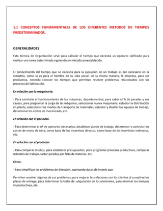 1.1 CONCEPTOS FUNDAMENTALES DE LOS DIFERENTES METODOS DE TIEMPOS
PREDETERMINADOS.

GENERALIDADES
Esta técnica de Organización sirve para calcular el tiempo que necesita un operario calificado para
realizar una tarea determinada siguiendo un método preestablecido.

El conocimiento del tiempo que se necesita para la ejecución de un trabajo es tan necesario en la
industria, como lo es para el hombre en su vida social. De la misma manera, la empresa, para ser
productiva, necesita conocer los tiempos que permitan resolver problemas relacionados con los
procesos de fabricación.
En relación con la maquinaria:
- Para controlar el funcionamiento de las máquinas, departamentos; para saber el % de paradas y sus
causas, para programar la carga de las máquinas, seleccionar nueva maquinaria, estudiar la distribución
en planta, seleccionar los medios de transporte de materiales, estudiar y diseñar los equipos de trabajo,
determinar los costes de mecanizado, etc.
En relación con el personal.
- Para determinar el nº de operarios necesarios, establecer planes de trabajo, determinar y controlar los
costes de mano de obra, como base de los incentivos directos, como base de los incentivos indirectos,
etc.
En relación con el producto:
- Para comparar diseños, para establecer presupuestos, para programar procesos productivos, comparar
métodos de trabajo, evitar paradas por falta de material, etc.
Otros:
- Para simplificar los problemas de dirección, aportando datos de interés que
Permiten resolver algunos de sus problemas, para mejorar las relaciones con los clientes al cumplirse los
plazos de entrega, para determinar la fecha de: adquisición de los materiales, para eliminar los tiempos
improductivos, etc.

 