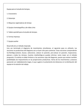 Equipo para el estudio de tiempos.
1. Cronometro
2. Datamyte
3. Maquinas registradoras de tiempo
4. Equipo cinematográfico y de vídeo cinta
5. Tablero portátil para el estudio de tiempos
6. Formas impresas
7. Equipo auxiliar
Desarrollo de un método mejorado.
Una vez terminado el diagrama de movimientos simultáneos, el siguiente paso es utilizarlo. Las
secciones no productivas del diagrama son un buen sitio para comenzar. Estas secciones comprenderán
los therbligs sostener, buscar, seleccionar, colocar en posición, pre-colocar en posición, inspeccionar,
planear y todos los retrasos. Cuantos mástherbligs se puedan eliminar, tanto mejor ser el método
propuesto. El analista no debe limitarse a las secciones rojas del diagrama, puesto que existen también
posibilidades de mejoramiento en las proporciones productivas. Varios de los movimientos y alcances
parecerán ser indebidamente largos, lo que sugiere el acotamiento de distancias en la distribución del
equipo en la estación de trabajo.

 