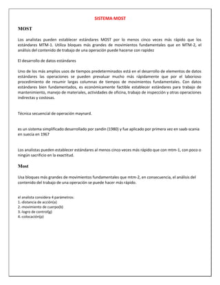 SISTEMA MOST
MOST
Los analistas pueden establecer estándares MOST por lo menos cinco veces más rápido que los
estándares MTM-1. Utiliza bloques más grandes de movimientos fundamentales que en MTM-2, el
análisis del contenido de trabajo de una operación puede hacerse con rapidez
El desarrollo de datos estándares
Uno de los más amplios usos de tiempos predeterminados está en el desarrollo de elementos de datos
estándares las operaciones se pueden prevaluar mucho más rápidamente que por el laborioso
procedimiento de resumir largas columnas de tiempos de movimientos fundamentales. Con datos
estándares bien fundamentados, es económicamente factible establecer estándares para trabajo de
mantenimiento, manejo de materiales, actividades de oficina, trabajo de inspección y otras operaciones
indirectas y costosas.

Técnica secuencial de operación maynard.

es un sistema simplificado desarrollado por zandin (1980) y fue aplicado por primera vez en saab-scania
en suecia en 1967

Los analistas pueden establecer estándares al menos cinco veces más rápido que con mtm-1, con poco o
ningún sacrificio en la exactitud.

Most
Usa bloques más grandes de movimientos fundamentales que mtm-2, en consecuencia, el análisis del
contenido del trabajo de una operación se puede hacer más rápido.
el analista considera 4 parámetros:
1.-distancia de acción(a)
2.-movimiento de cuerpo(b)
3.-logro de control(g)
4.-colocación(p)

 