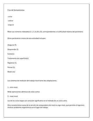 Uso de herramientas
-cortar
-calibrar
-asegurar

Most usa números indexados 0, 1, 3, 6,10 y 16, correspondientes a la dificultad relativa del parámetro

Otros parámetros únicos de esta actividad incluyen:

Asegurar (f).
Desprender (l).
Cortar(c).
Tratamiento de superficie(s).
Registrar (r).
Pensar (t).
Medir (m)

Los sistemas de medición del trabajo most tiene dos adaptaciones.

1.- mini-most
Mide operaciones idénticas de ciclos cortos
2.- maxi-most
Las de los ciclos largos con variación significativa en el método de un ciclo a otro.
Otra característica nueva de la versión de computadora de most es ergo-most, que permite al ingeniero
analizar problemas ergonómicos en el lugar de trabajo.

 