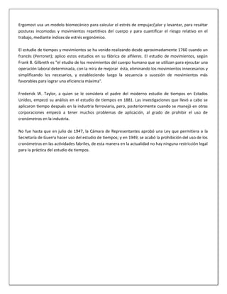 Ergomost usa un modelo biomecánico para calcular el estrés de empujar/jalar y levantar, para resaltar
posturas incomodas y movimientos repetitivos del cuerpo y para cuantificar el riesgo relativo en el
trabajo, mediante índices de estrés ergonómico.
El estudio de tiempos y movimientos se ha venido realizando desde aproximadamente 1760 cuando un
francés (Perronet); aplico estos estudios en su fábrica de alfileres. El estudio de movimientos, según
Frank B. Gilbreth es "el etudio de los movimientos del cuerpo humano que se utilizan para ejecutar una
operación laboral determinada, con la mira de mejorar ésta, eliminando los movimientos innecesarios y
simplificando los necesarios, y estableciendo luego la secuencia o sucesión de movimientos más
favorables para lograr una eficiencia máxima".
Frederick W. Taylor, a quien se le considera el padre del moderno estudio de tiempos en Estados
Unidos, empezó su análisis en el estudio de tiempos en 1881. Las investigaciones que llevó a cabo se
aplicaron tiempo después en la industria ferroviaria, pero, posteriormente cuando se manejó en otras
corporaciones empezó a tener muchos problemas de aplicación, al grado de prohibir el uso de
cronómetros en la industria.
No fue hasta que en julio de 1947, la Cámara de Representantes aprobó una Ley que permitiera a la
Secretaría de Guerra hacer uso del estudio de tiempos; y en 1949, se acabó la prohibición del uso de los
cronómetros en las actividades fabriles, de esta manera en la actualidad no hay ninguna restricción legal
para la práctica del estudio de tiempos.

 