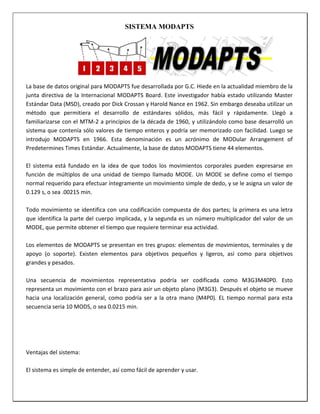 SISTEMA MODAPTS

La base de datos original para MODAPTS fue desarrollada por G.C. Hiede en la actualidad miembro de la
junta directiva de la Internacional MODAPTS Board. Este investigador había estado utilizando Master
Estándar Data (MSD), creado por Dick Crossan y Harold Nance en 1962. Sin embargo deseaba utilizar un
método que permitiera el desarrollo de estándares sólidos, más fácil y rápidamente. Llegó a
familiarizarse con el MTM-2 a principios de la década de 1960, y utilizándolo como base desarrolló un
sistema que contenía sólo valores de tiempo enteros y podría ser memorizado con facilidad. Luego se
introdujo MODAPTS en 1966. Esta denominación es un acrónimo de MODular Arrangement of
Predetermines Times Estándar. Actualmente, la base de datos MODAPTS tiene 44 elementos.
El sistema está fundado en la idea de que todos los movimientos corporales pueden expresarse en
función de múltiplos de una unidad de tiempo llamado MODE. Un MODE se define como el tiempo
normal requerido para efectuar íntegramente un movimiento simple de dedo, y se le asigna un valor de
0.129 s, o sea .00215 min.
Todo movimiento se identifica con una codificación compuesta de dos partes; la primera es una letra
que identifica la parte del cuerpo implicada, y la segunda es un número multiplicador del valor de un
MODE, que permite obtener el tiempo que requiere terminar esa actividad.
Los elementos de MODAPTS se presentan en tres grupos: elementos de movimientos, terminales y de
apoyo (o soporte). Existen elementos para objetivos pequeños y ligeros, así como para objetivos
grandes y pesados.
Una secuencia de movimientos representativa podría ser codificada como M3G3M40P0. Esto
representa un movimiento con el brazo para asir un objeto plano (M3G3). Después el objeto se mueve
hacia una localización general, como podría ser a la otra mano (M4P0). EL tiempo normal para esta
secuencia seria 10 MODS, o sea 0.0215 min.

Ventajas del sistema:
El sistema es simple de entender, así como fácil de aprender y usar.

 