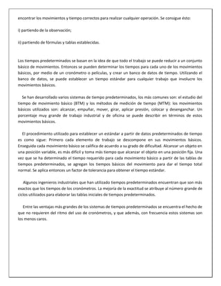 encontrar los movimientos y tiempo correctos para realizar cualquier operación. Se consigue ésto:
i) partiendo de la observación;
ii) partiendo de fórmulas y tablas establecidas.

Los tiempos predeterminados se basan en la idea de que todo el trabajo se puede reducir a un conjunto
básico de movimientos. Entonces se pueden determinar los tiempos para cada uno de los movimientos
básicos, por medio de un cronómetro o películas, y crear un banco de datos de tiempo. Utilizando el
banco de datos, se puede establecer un tiempo estándar para cualquier trabajo que involucre los
movimientos básicos.
Se han desarrollado varios sistemas de tiempo predeterminados, los más comunes son: el estudio del
tiempo de movimiento básico (BTM) y los métodos de medición de tiempo (MTM): los movimientos
básicos utilizados son: alcanzar, empuñar, mover, girar, aplicar presión, colocar y desenganchar. Un
porcentaje muy grande de trabajo industrial y de oficina se puede describir en términos de estos
movimientos básicos.
El procedimiento utilizado para establecer un estándar a partir de datos predeterminados de tiempo
es como sigue: Primero cada elemento de trabajo se descompone en sus movimientos básicos.
Enseguida cada movimiento básico se califica de acuerdo a su grado de dificultad. Alcanzar un objeto en
una posición variable, es más difícil y toma más tiempo que alcanzar el objeto en una posición fija. Una
vez que se ha determinado el tiempo requerido para cada movimiento básico a partir de las tablas de
tiempos predeterminados, se agregan los tiempos básicos del movimiento para dar el tiempo total
normal. Se aplica entonces un factor de tolerancia para obtener el tiempo estándar.
Algunos ingenieros industriales que han utilizado tiempos predeterminados encuentran que son más
exactos que los tiempos de los cronómetros. La mejoría de la exactitud se atribuye al número grande de
ciclos utilizados para elaborar las tablas iniciales de tiempos predeterminados.
Entre las ventajas más grandes de los sistemas de tiempos predeterminados se encuentra el hecho de
que no requieren del ritmo del uso de cronómetros, y que además, con frecuencia estos sistemas son
los menos caros.

 