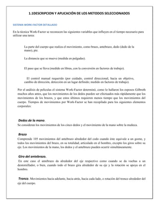 1.1DESCRIPCION Y APLICACIÓN DE LOS METODOS SELECCIONADOS
SISTEMA WORK-FACTOR DETALLADO

En la técnica Work-Factor se reconocen las siguientes variables que influyen en el tiempo necesario para
utilizar una tarea:

La parte del cuerpo que realiza el movimiento, como brazo, antebrazo, dedo (dedo de la
mano), pie.
La distancia que se mueve (medida en pulgadas).
El paso que se lleva (medido en libras, con la conversión en factores de trabajo).
El control manual requerido (por cuidado, control direccional, hacia un objetivo,
cambio de dirección, detección en un lugar definido; medido en factores de trabajo).
Por el análisis de películas el sistema Work-Factor determinó, como lo hallaron los esposos Gilbreth
muchos años antes, que los movimientos de los dedos pueden ser efectuados más rápidamente que los
movimientos de los brazos, y que estos últimos requieren menos tiempo que los movimientos del
cuerpo. Tiempos de movimientos por Work-Factor se han recopilado para los siguientes elementos
corporales:

Dedos de la mano.
Se consideran los movimientos de los cinco dedos y el movimiento de la mano sobre la muñeca.

Brazo
Comprende 105 movimientos del antebrazo alrededor del codo cuando éste equivale a un gozne, y
todos los movimientos del brazo, en su totalidad, articulado en el hombro, excepto los giros sobre su
eje. Los movimientos de la mano, los dedos y el antebrazo pueden ocurrir simultáneamente.

Giro del antebrazo.
En este caso el antebrazo da alrededor del eje respectivo como cuando se da vueltas a un
destornillador, o bien, cuando todo el brazo gira alrededor de su eje y la rotación se apoya en el
hombro.

Tronco. Movimientos hacia adelante, hacia atrás, hacia cada lado, o rotación del tronco alrededor del
eje del cuerpo.

 
