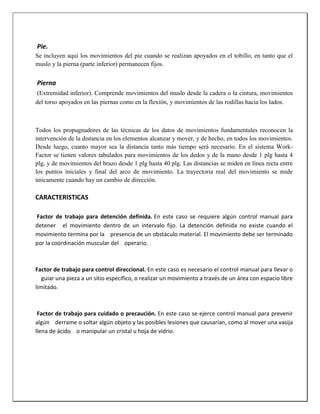 Pie.
Se incluyen aquí los movimientos del pie cuando se realizan apoyados en el tobillo, en tanto que el
muslo y la pierna (parte inferior) permanecen fijos.

Pierna
(Extremidad inferior). Comprende movimientos del muslo desde la cadera o la cintura, movimientos
del torso apoyados en las piernas como en la flexión, y movimientos de las rodillas hacia los lados.

Todos los propugnadores de las técnicas de los datos de movimientos fundamentales reconocen la
intervención de la distancia en los elementos alcanzar y mover, y de hecho, en todos los movimientos.
Desde luego, cuanto mayor sea la distancia tanto más tiempo será necesario. En el sistema WorkFactor se tienen valores tabulados para movimientos de los dedos y de la mano desde 1 plg hasta 4
plg, y de movimientos del brazo desde 1 plg hasta 40 plg. Las distancias se miden en línea recta entre
los puntos iniciales y final del arco de movimiento. La trayectoria real del movimiento se mide
únicamente cuando hay un cambio de dirección.

CARACTERISTICAS
Factor de trabajo para detención definida. En este caso se requiere algún control manual para
detener el movimiento dentro de un intervalo fijo. La detención definida no existe cuando el
movimiento termina por la presencia de un obstáculo material. El movimiento debe ser terminado
por la coordinación muscular del operario.

Factor de trabajo para control direccional. En este caso es necesario el control manual para llevar o
guiar una pieza a un sitio específico, o realizar un movimiento a través de un área con espacio libre
limitado.

Factor de trabajo para cuidado o precaución. En este caso se ejerce control manual para prevenir
algún derrame o soltar algún objeto y las posibles lesiones que causarían, como al mover una vasija
llena de ácido o manipular un cristal u hoja de vidrio.

 