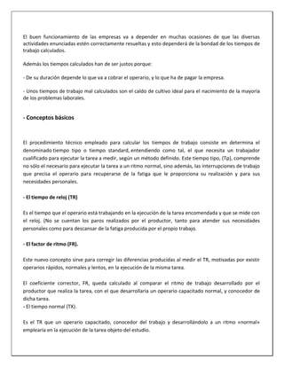 El buen funcionamiento de las empresas va a depender en muchas ocasiones de que las diversas
actividades enunciadas estén correctamente resueltas y esto dependerá de la bondad de los tiempos de
trabajo calculados.
Además los tiempos calculados han de ser justos porque:
- De su duración depende lo que va a cobrar el operario, y lo que ha de pagar la empresa.
- Unos tiempos de trabajo mal calculados son el caldo de cultivo ideal para el nacimiento de la mayoría
de los problemas laborales.

- Conceptos básicos

El procedimiento técnico empleado para calcular los tiempos de trabajo consiste en determina el
denominado tiempo tipo o tiempo standard, entendiendo como tal, el que necesita un trabajador
cualificado para ejecutar la tarea a medir, según un método definido. Este tiempo tipo, (Tp), comprende
no sólo el necesario para ejecutar la tarea a un ritmo normal, sino además, las interrupciones de trabajo
que precisa el operario para recuperarse de la fatiga que le proporciona su realización y para sus
necesidades personales.
- El tiempo de reloj (TR)
Es el tiempo que el operario está trabajando en la ejecución de la tarea encomendada y que se mide con
el reloj. (No se cuentan los paros realizados por el productor, tanto para atender sus necesidades
personales como para descansar de la fatiga producida por el propio trabajo.
- El factor de ritmo (FR).
Este nuevo concepto sirve para corregir las diferencias producidas al medir el TR, motivadas por existir
operarios rápidos, normales y lentos, en la ejecución de la misma tarea.
El coeficiente corrector, FR, queda calculado al comparar el ritmo de trabajo desarrollado por el
productor que realiza la tarea, con el que desarrollaría un operario capacitado normal, y conocedor de
dicha tarea.
- El tiempo normal (TX).
Es el TR que un operario capacitado, conocedor del trabajo y desarrollándolo a un ritmo «normal»
emplearía en la ejecución de la tarea objeto del estudio.

 