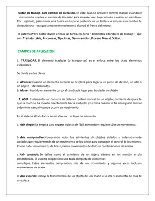 Factor de trabajo para cambio de dirección. En este caso se requiere control manual cuando el
movimiento implica un cambio de dirección para alcanzar a un lugar alejado o rodear un obstáculo.
Por ejemplo, para mover una tuerca en la parte posterior de un tablero se requiere un cambio de
dirección una vez que la mano en movimiento alcanzó el frente del mismo.
El sistema Work-Factor divide a todas las tareas en ocho " Elementos Estándares de Trabajo ", que
son: Trasladar, Asir, Precolocar, Tipo, Usar, Desensamblar, Proceso Mental, Soltar.

CAMPOS DE APLICACIÓN
1. TRASLADAR. El elemento trasladar (o transportar) es el enlace entre los otros elementos
estándares.
Se divide en dos clases:
a. Alcanzar: Cuando un elemento corporal se desplaza para llegar a un punto de destino, un sitio o
un objeto determinados.
b. Mover: Cuando un elemento corporal cambia de lugar para trasladar un objeto
2. ASIR. El elemento asir consiste en obtener control manual de un objeto; comienza después de
que la mano se ha movido directamente hacia el objeto, y termina cuando se ha conseguido control
o dominio manual y puede ocurrir un movimiento.
En el sistema Work-Factor se establecen tres tipos de asimiento:
a. Asir simple: Se emplea para separar objetos de fácil asimiento y requiere sólo un movimiento.

b. Asir manipulativo: Comprende todos los asimientos de objetos aislados u ordenadamente
apilados que requieren más de un movimiento de los dedos para conseguir el control de los mismos.
Puede haber movimientos de brazo, varios movimientos de dedos o combinaciones de ambos.
c. Asir complejo: Se define como el asimiento de un objeto situado en un montón o pila
desordenada. El sistema proporciona una tabla completa de asimientos
complejos. Estos elementos comprenden más de un movimiento. y algunas veces incluyen
movimientos de brazo.
d. Asir especial: Incluye la transferencia de un objeto de una mano a la otra y asimiento de más de
una pieza

 