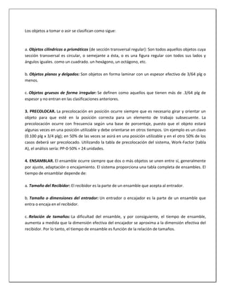 Los objetos a tomar o asir se clasifican como sigue:

a. Objetos cilíndricos o prismáticos (de sección transversal regular): Son todos aquellos objetos cuya
sección transversal es circular, o semejante a ésta, o es una figura regular con todos sus lados y
ángulos iguales. como un cuadrado. un hexágono, un octágono, etc.
b. Objetos planos y delgados: Son objetos en forma laminar con un espesor efectivo de 3/64 plg o
menos.
c. Objetos gruesos de forma irregular: Se definen como aquellos que tienen más de .3/64 plg de
espesor y no entran en las clasificaciones anteriores.
3. PRECOLOCAR. La precolocación en posición ocurre siempre que es necesario girar y orientar un
objeto para que esté en la posición correcta para un elemento de trabajo subsecuente. La
precolocación ocurre con frecuencia según una base de porcentaje, puesto que el objeto estará
algunas veces en una posición utilizable y debe orientarse en otros tiempos. Un ejemplo es un clavo
(0.100 plg x 3/4 plg); en 50% de las veces se asirá en una posición utilizable y en el otro 50% de los
casos deberá ser precolocado. Utilizando la tabla de precolocación del sistema, Work-Factor (tabla
A), el análisis sería: PP-0-50% = 24 unidades.
4. ENSAMBLAR. El ensamble ocurre siempre que dos o más objetos se unen entre sí, generalmente
por ajuste, adaptación o encajamiento. El sistema proporciona una tabla completa de ensambles. El
tiempo de ensamblar depende de:
a. Tamaño del Recibidor: El recibidor es la parte de un ensamble que acepta al entrador.
b. Tamaño o dimensiones del entrador: Un entrador o encajador es la parte de un ensamble que
entra o encaja en el recibidor.
c. Relación de tamaños: La dificultad del ensamble, y por consiguiente, el tiempo de ensamble,
aumenta a medida que la dimensión efectiva del encajador se aproxima a la dimensión efectiva del
recibidor. Por lo tanto, el tiempo de ensamble es función de la relación de tamaños.

 