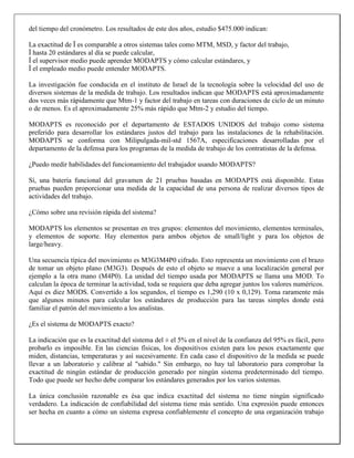 del tiempo del cronómetro. Los resultados de este dos años, estudio $475.000 indican:
La exactitud de Ï es comparable a otros sistemas tales como MTM, MSD, y factor del trabajo,
Ï hasta 20 estándares al día se puede calcular,
Ï el supervisor medio puede aprender MODAPTS y cómo calcular estándares, y
Ï el empleado medio puede entender MODAPTS.
La investigación fue conducida en el instituto de Israel de la tecnología sobre la velocidad del uso de
diversos sistemas de la medida de trabajo. Los resultados indican que MODAPTS está aproximadamente
dos veces más rápidamente que Mtm-1 y factor del trabajo en tareas con duraciones de ciclo de un minuto
o de menos. Es el aproximadamente 25% más rápido que Mtm-2 y estudio del tiempo.
MODAPTS es reconocido por el departamento de ESTADOS UNIDOS del trabajo como sistema
preferido para desarrollar los estándares justos del trabajo para las instalaciones de la rehabilitación.
MODAPTS se conforma con Milipulgada-mil-std 1567A, especificaciones desarrolladas por el
departamento de la defensa para los programas de la medida de trabajo de los contratistas de la defensa.
¿Puedo medir habilidades del funcionamiento del trabajador usando MODAPTS?
Sí, una batería funcional del gravamen de 21 pruebas basadas en MODAPTS está disponible. Estas
pruebas pueden proporcionar una medida de la capacidad de una persona de realizar diversos tipos de
actividades del trabajo.
¿Cómo sobre una revisión rápida del sistema?
MODAPTS los elementos se presentan en tres grupos: elementos del movimiento, elementos terminales,
y elementos de soporte. Hay elementos para ambos objetos de small/light y para los objetos de
large/heavy.
Una secuencia típica del movimiento es M3G3M4P0 cifrado. Esto representa un movimiento con el brazo
de tomar un objeto plano (M3G3). Después de esto el objeto se mueve a una localización general por
ejemplo a la otra mano (M4P0). La unidad del tiempo usada por MODAPTS se llama una MOD. To
calculan la época de terminar la actividad, toda se requiera que deba agregar juntos los valores numéricos.
Aquí es diez MODS. Convertido a los segundos, el tiempo es 1,290 (10 x 0,129). Toma raramente más
que algunos minutos para calcular los estándares de producción para las tareas simples donde está
familiar el patrón del movimiento a los analistas.
¿Es el sistema de MODAPTS exacto?
La indicación que es la exactitud del sistema del ± el 5% en el nivel de la confianza del 95% es fácil, pero
probarlo es imposible. En las ciencias físicas, los dispositivos existen para los pesos exactamente que
miden, distancias, temperaturas y así sucesivamente. En cada caso el dispositivo de la medida se puede
llevar a un laboratorio y calibrar al "sabido." Sin embargo, no hay tal laboratorio para comprobar la
exactitud de ningún estándar de producción generado por ningún sistema predeterminado del tiempo.
Todo que puede ser hecho debe comparar los estándares generados por los varios sistemas.
La única conclusión razonable es ésa que indica exactitud del sistema no tiene ningún significado
verdadero. La indicación de confiabilidad del sistema tiene más sentido. Una expresión puede entonces
ser hecha en cuanto a cómo un sistema expresa confiablemente el concepto de una organización trabajo

 
