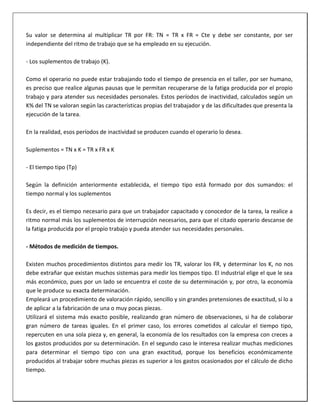 Su valor se determina al multiplicar TR por FR: TN = TR x FR = Cte y debe ser constante, por ser
independiente del ritmo de trabajo que se ha empleado en su ejecución.
- Los suplementos de trabajo (K).
Como el operario no puede estar trabajando todo el tiempo de presencia en el taller, por ser humano,
es preciso que realice algunas pausas que le permitan recuperarse de la fatiga producida por el propio
trabajo y para atender sus necesidades personales. Estos períodos de inactividad, calculados según un
K% del TN se valoran según las características propias del trabajador y de las dificultades que presenta la
ejecución de la tarea.
En la realidad, esos períodos de inactividad se producen cuando el operario lo desea.
Suplementos = TN x K = TR x FR x K
- El tiempo tipo (Tp)
Según la definición anteriormente establecida, el tiempo tipo está formado por dos sumandos: el
tiempo normal y los suplementos
Es decir, es el tiempo necesario para que un trabajador capacitado y conocedor de la tarea, la realice a
ritmo normal más los suplementos de interrupción necesarios, para que el citado operario descanse de
la fatiga producida por el propio trabajo y pueda atender sus necesidades personales.
- Métodos de medición de tiempos.
Existen muchos procedimientos distintos para medir los TR, valorar los FR, y determinar los K, no nos
debe extrañar que existan muchos sistemas para medir los tiempos tipo. El industrial elige el que le sea
más económico, pues por un lado se encuentra el coste de su determinación y, por otro, la economía
que le produce su exacta determinación.
Empleará un procedimiento de valoración rápido, sencillo y sin grandes pretensiones de exactitud, sí lo a
de aplicar a la fabricación de una o muy pocas piezas.
Utilizará el sistema más exacto posible, realizando gran número de observaciones, si ha de colaborar
gran número de tareas iguales. En el primer caso, los errores cometidos al calcular el tiempo tipo,
repercuten en una sola pieza y, en general, la economía de los resultados con la empresa con creces a
los gastos producidos por su determinación. En el segundo caso le interesa realizar muchas mediciones
para determinar el tiempo tipo con una gran exactitud, porque los beneficios económicamente
producidos al trabajar sobre muchas piezas es superior a los gastos ocasionados por el cálculo de dicho
tiempo.

 