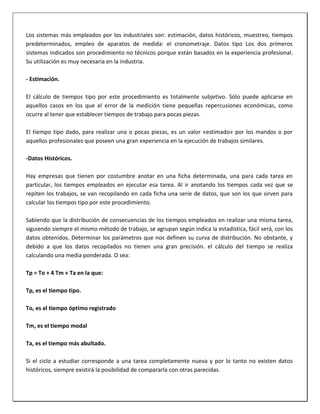 Los sistemas más empleados por los industriales son: estimación, datos históricos, muestreo, tiempos
predeterminados, empleo de aparatos de medida: el cronometraje. Datos tipo Los dos primeros
sistemas indicados son procedimiento no técnicos porque están basados en la experiencia profesional.
Su utilización es muy necesaria en la industria.
- Estimación.
El cálculo de tiempos tipo por este procedimiento es totalmente subjetivo. Sólo puede aplicarse en
aquellos casos en los que el error de la medición tiene pequeñas repercusiones económicas, como
ocurre al tener que establecer tiempos de trabajo para pocas piezas.
El tiempo tipo dado, para realizar una o pocas piezas, es un valor «estimado» por los mandos o por
aquellos profesionales que poseen una gran experiencia en la ejecución de trabajos similares.
-Datos Históricos.
Hay empresas que tienen por costumbre anotar en una ficha determinada, una para cada tarea en
particular, los tiempos empleados en ejecutar esa tarea. Al ir anotando los tiempos cada vez que se
repiten los trabajos, se van recopilando en cada ficha una serie de datos, que son los que sirven para
calcular los tiempos tipo por este procedimiento.
Sabiendo que la distribución de consecuencias de los tiempos empleados en realizar una misma tarea,
siguiendo siempre el mismo método de trabajo, se agrupan según indica la estadística, fácil será, con los
datos obtenidos. Determinar los parámetros que nos definen su curva de distribución. No obstante, y
debido a que los datos recopilados no tienen una gran precisión. el cálculo del tiempo se realiza
calculando una media ponderada. O sea:
Tp = To + 4 Tm + Ta en la que:
Tp, es el tiempo tipo.
To, es el tiempo óptimo registrado
Tm, es el tiempo modal
Ta, es el tiempo más abultado.
Si el ciclo a estudiar corresponde a una tarea completamente nueva y por lo tanto no existen datos
históricos, siempre existirá la posibilidad de compararla con otras parecidas.

 
