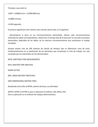 Tiempos), cuyo valor es:
1UMT = 0.00001 hora = 1/1000.000 hora
=0.0006 minutos
=0.036 segundos
El proceso seguido por este sistema, para calcular valores tipo, es el siguiente:
- Descomponer la tarea en sus micromovimientos elementales. Valorar cada micromovimiento
utilizando las tablas correspondientes. Determinar el tiempo tipo de la tarea por la suma de los tiempos
elementales, deducidos de las tablas, de los diversos micromovimientos que constituyen el trabajo
estudiado.
Aunque existen más de 200 sistemas de cálculo de tiempos tipo se diferencian unos de otros
fundamentalmente en la clasificación de los elementos que constituyen el ciclo de trabajo. Los más
conocidos por los industriales son los denominados:
MTM. (METHODS TIME MEASUREMENT)
MTA. (MOTION TIME ANALYSIS)
WORK FACTOR
BMT. (BASIC MOTION TIMESTUDY)
DMT (DIMENSIONAL NIOTION TIME)
Resaltando entre ellos el MTM, y dentro de éstos, sus derivados:
N4TNI-l, MTM-2 y N'ITM-X, para su aplicación en talleres. LOC, MCD y STA,
Para su aplicación en la medición de trabajos administrativos.

 