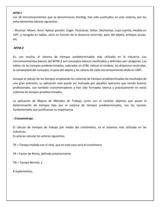 MTM-1

Los 18 micromovimientos que se denominaron therblig, han sido sustituidos en este sistema, por los
ocho elementos básicos siguientes:
- Alcanzar. Mover. Girar. Aplicar presión. Coger. Posicionar. Soltar. Desmontar, cuya cuantía, medida en
LMT, y recogida en tablas, varía en función de la distancia recorrida, peso del objeto, enfoque ocular,
etc.
-MTM-2
Es, con mucho, el sistema de tiempos predeterminados más utilizado en la industria. Los
micromovimientos básicos del MTM-2 son conceptos básicos clasificados y definidos por categorías. Las
tablas cíe los tiempos predeterminados, valorados en IJTM, indican el símbolo, las distancias recorridas,
la complejidad del concepto, el peso del objeto y los valores de cada micromovimiento dado en UMT.
Aunque el cálculo de los tiempos empleando los sistemas de tiempos predeterminados da resultados de
una gran precisión, su aplicación solo puede ser realizada por aquellos operarios que siendo buenos
profesionales, son también cronometradores y han sido formados teórica y prácticamente en estos
sistemas de tiempos predeterminados.
La aplicación de Mejora de Métodos de Trabajo, junto con el carácter objetivo que posee la
determinación de tiempos tipo por el sistema de tiempos predeterminados, son las razones
fundamentales que justificarían su importancia.
- Cronometraje.
EI cálculo de tiempos de trabajo por medio del cronómetro, es el sistemas más utilizado en las
industrias.
Es preciso calcular los actores siguientes:
TR = Tiempo medido con el reloj, que en este caso será el cronómetro
FR = Factor de Ritmo, definido anteriormente
TN = Tiempo Normal, y
K Suplementos,

 