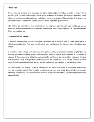 - Datos Tipo.
De una manera parecida a la explicada en los tiempos predeterminados, también se miden en la
industria y se calculan tiempos tipo con la ayuda de tablas, elaboradas en la propia empresa, cuyos
valores se han determinado realizando mediciones con un cronómetro. El tiempo tipo de una tarea es,
también la suma de los tiempos tipo de cada uno de los elementos que la forman.
Este sistema de medición es muy empleado en las empresas que trabajan bajo pedido, ya que su
aplicación permite predeterminar los tiempos de ejecución de las diversas tareas. Los cronometradores
deben ser muy buenos.
- El Aprendizaje del trabajo.
El operario a medir debe ser: un trabajador capacitado, ha de conocer bien la tarea, debe seguir el
método preestablecido. Para que cumpliéndose esas condiciones, los tiempos tipo calculados sean
validos.
El periodo de aprendizaje suele ser muy corto para aquellas operaciones sencillas, ampliándose su
duración, con la necesidad de aplicar conocimientos y destreza manual. Estos períodos se calculan en la
industria de forma experimental Las razones apuntadas justifican el que no se deban establecer tiempos
de trabajo hasta que no haya transcurrido el período de aprendizaje. Si se hiciese antes el operario
carecería de la habilidad necesaria a la vez que iría mejorando, poco a poco, el método de trabajo.
Los tiempos tipo (Tp), han de calcularse siempre una vez haya transcurrido el período de aprendizaje,
pues es entonces, cuando los tiempos necesarios para hace una tarea determinada permanecen
estables y los operarios con conocimientos dominan la ejecución de la tarea y pueden seguir el método
preestablecido.

 