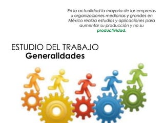 En la actualidad la mayoría de las empresas
u organizaciones medianas y grandes en
México realiza estudios y aplicaciones para
aumentar su producción y no su
productividad.
ESTUDIO DEL TRABAJO
Generalidades
 
