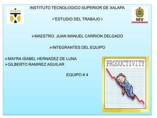 INSTITUTO TECNOLOGICO SUPERIOR DE XALAPA

                   ESTUDIO DEL TRABAJO I



           MAESTRO: JUAN MANUEL CARRION DELGADO

                  INTEGRANTES DEL EQUIPO

MAYRA ISABEL HERNADEZ DE LUNA
GILBERTO RAMIREZ AGUILAR

                         EQUIPO # 4
 