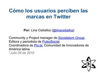 Cómo los usuarios perciben las
      marcas en Twitter

         Por: Lina Ceballos (@linaceballos)

Community y Project manager de Socialatom Group.
Editora y periodista de PulsoSocial.
Coordinadora de Pio.la, Comunidad de Innovadores de
América latina.
*Julio 06 de 2010
 