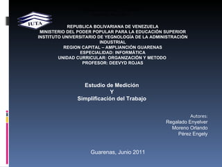 REPUBLICA BOLIVARIANA DE VENEZUELA MINISTERIO DEL PODER POPULAR PARA LA EDUCACIÓN SUPERIOR INSTITUTO UNIVERSITARIO DE YEGNOLOGÍA DE LA ADMINISTRACIÓN INDUSTRIAL REGION CAPITAL – AMPLIANCIÓN GUARENAS ESPECIALIDAD: INFORMÁTICA UNIDAD CURRICULAR: ORGANIZACIÓN Y METODO  PROFESOR: DEEVYD ROJAS Estudio de Medición Y Simplificación del Trabajo Autores: Regalado Enyelver Moreno Orlando Pérez Engely        Autor: Moreno Orlando C.I. 20.820.018 Pérez Engely  C.I 20. Regalado Enyelver C.I. 19.634.368 Guarenas, Mayo 2011 Guarenas, Junio 2011 