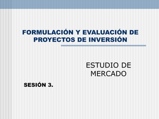 FORMULACIÓN Y EVALUACIÓN DE PROYECTOS DE INVERSIÓN ESTUDIO DE MERCADO SESIÓN 3. 