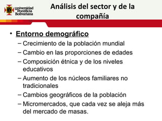 Análisis del sector y de la
                    compañía

• Entorno demográfico
  – Crecimiento de la población mundial
  – Cambio en las proporciones de edades
  – Composición étnica y de los niveles
    educativos
  – Aumento de los núcleos familiares no
    tradicionales
  – Cambios geográficos de la población
  – Micromercados, que cada vez se aleja más
    del mercado de masas.
 