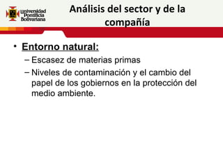 Análisis del sector y de la
                     compañía

• Entorno natural:
  – Escasez de materias primas
  – Niveles de contaminación y el cambio del
    papel de los gobiernos en la protección del
    medio ambiente.
 