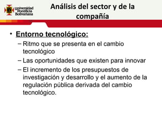Análisis del sector y de la
                     compañía

• Entorno tecnológico:
  – Ritmo que se presenta en el cambio
    tecnológico
  – Las oportunidades que existen para innovar
  – El incremento de los presupuestos de
    investigación y desarrollo y el aumento de la
    regulación pública derivada del cambio
    tecnológico.
 