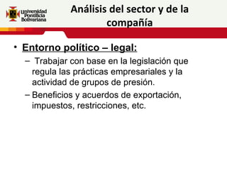 Análisis del sector y de la
                     compañía

• Entorno político – legal:
  – Trabajar con base en la legislación que
    regula las prácticas empresariales y la
    actividad de grupos de presión.
  – Beneficios y acuerdos de exportación,
    impuestos, restricciones, etc.
 
