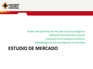 Análisis del segmento de mercado al que nos dirigimos.
                           Definición del producto o servicio.
                       Evaluación de la competencia directa.
              Metodología para la investigación de mercados.

ESTUDIO DE MERCADO
 