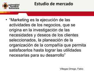 Estudio de mercado


• “Marketing es la ejecución de las
  actividades de los negocios, que se
  origina en la investigación de las
  necesidades y deseos de los clientes
  seleccionados, la planeación de la
  organización de la compañía que permita
  satisfacerlos hasta lograr las utilidades
  necesarias para su desarrollo”


                             Villegas Orrego, Fabio
 