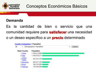Conceptos Económicos Básicos


Demanda
Es la cantidad de bien o servicio que una
comunidad requiere para satisfacer una necesidad
o un deseo específico a un precio determinado
 