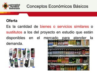 Conceptos Económicos Básicos


Oferta
Es la cantidad de bienes o servicios similares o
sustitutos a los del proyecto en estudio que están
disponibles en el mercado para atender la
demanda.
 