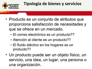 Tipología de bienes y servicios


• Producto es un conjunto de atributos que
  proporciona satisfacción de necesidades y
  que se ofrece en un mercado.
  – El correo electrónico es un producto??
  – Atención al cliente es un producto??
  – El fluido eléctico en los hogares es un
    producto??
• Un producto puede ser un objeto físico, un
  servicio, una idea, un lugar, una persona o
  una organización.
 