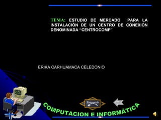 COMPUTACION E INFORMÁTICA TEMA:   ESTUDIO DE MERCADO  PARA LA INSTALACIÓN DE UN CENTRO DE CONEXIÓN DENOMINADA “ CENTROCOMP ” ERIKA CARHUAMACA CELEDONIO 