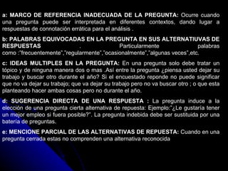 a: MARCO DE REFERENCIA INADECUADA DE LA PREGUNTA:  Ocurre cuando una pregunta puede ser interpretada en diferentes contextos, dando lugar a respuestas de connotación errática para el análisis . b: PALABRAS EQUIVOCADAS EN LA PREGUNTA EN SUS ALTERNATIUVAS DE RESPUESTAS  . Particularmente palabras como :”frecuentemente”,”regularmente”,”ocasionalmente”,”algunas veces”,etc. c: IDEAS MULTIPLES EN LA PREGUNTA:  En una pregunta solo debe tratar un tópico y de ninguna manera dos o mas .Así entre la pregunta ¿piensa usted dejar su trabajo y buscar otro durante el año? Si el encuestado reponde no puede significar que no va dejar su trabajo; que va dejar su trabajo pero no va buscar otro ; o que esta planteando hacer ambas cosas pero no durante el año. d: SUGERENCIA DIRECTA DE UNA RESPUESTA :  La pregunta induce a la elección de una pregunta cierta alternativa de repuesta: Ejemplo:”¿Le gustaría tener un mejor empleo si fuera posible?”. La pregunta indebida debe ser sustituida por una batería de preguntas. e: MENCIONE PARCIAL DE LAS ALTERNATIVAS DE REPUESTA:  Cuando en una pregunta cerrada estas no comprenden una alternativa reconocida  