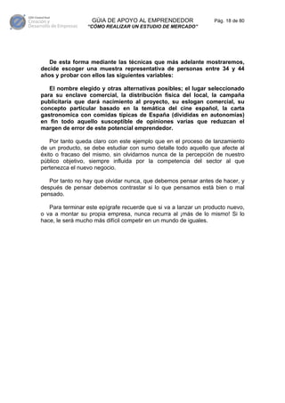 GÚIA DE APOYO AL EMPRENDEDOR                  Pág. 18 de 80
                 “CÓMO REALIZAR UN ESTUDIO DE MERCADO”




   De esta forma mediante las técnicas que más adelante mostraremos,
decide escoger una muestra representativa de personas entre 34 y 44
años y probar con ellos las siguientes variables:

   El nombre elegido y otras alternativas posibles; el lugar seleccionado
para su enclave comercial, la distribución física del local, la campaña
publicitaria que dará nacimiento al proyecto, su eslogan comercial, su
concepto particular basado en la temática del cine español, la carta
gastronomica con comidas típicas de España (divididas en autonomías)
en fin todo aquello susceptible de opiniones varias que reduzcan el
margen de error de este potencial emprendedor.

    Por tanto queda claro con este ejemplo que en el proceso de lanzamiento
de un producto, se debe estudiar con sumo detalle todo aquello que afecte al
éxito o fracaso del mismo, sin olvidarnos nunca de la percepción de nuestro
público objetivo, siempre influida por la competencia del sector al que
pertenezca el nuevo negocio.

   Por tanto no hay que olvidar nunca, que debemos pensar antes de hacer, y
después de pensar debemos contrastar si lo que pensamos está bien o mal
pensado.

   Para terminar este epígrafe recuerde que si va a lanzar un producto nuevo,
o va a montar su propia empresa, nunca recurra al ¡más de lo mismo! Si lo
hace, le será mucho más difícil competir en un mundo de iguales.
 