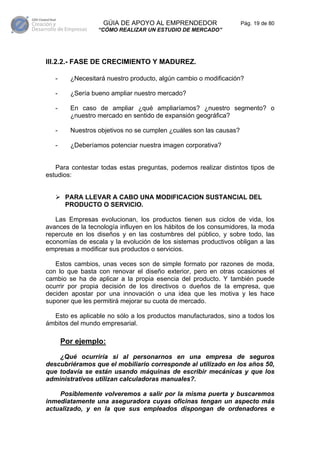 GÚIA DE APOYO AL EMPRENDEDOR                     Pág. 19 de 80
                  “CÓMO REALIZAR UN ESTUDIO DE MERCADO”




III.2.2.- FASE DE CRECIMIENTO Y MADUREZ.

   -     ¿Necesitará nuestro producto, algún cambio o modificación?

   -     ¿Sería bueno ampliar nuestro mercado?

   -     En caso de ampliar ¿qué ampliaríamos? ¿nuestro segmento? o
         ¿nuestro mercado en sentido de expansión geográfica?

   -     Nuestros objetivos no se cumplen ¿cuáles son las causas?

   -     ¿Deberíamos potenciar nuestra imagen corporativa?


   Para contestar todas estas preguntas, podemos realizar distintos tipos de
estudios:


        PARA LLEVAR A CABO UNA MODIFICACION SUSTANCIAL DEL
        PRODUCTO O SERVICIO.

   Las Empresas evolucionan, los productos tienen sus ciclos de vida, los
avances de la tecnología influyen en los hábitos de los consumidores, la moda
repercute en los diseños y en las costumbres del público, y sobre todo, las
economías de escala y la evolución de los sistemas productivos obligan a las
empresas a modificar sus productos o servicios.

   Estos cambios, unas veces son de simple formato por razones de moda,
con lo que basta con renovar el diseño exterior, pero en otras ocasiones el
cambio se ha de aplicar a la propia esencia del producto. Y también puede
ocurrir por propia decisión de los directivos o dueños de la empresa, que
deciden apostar por una innovación o una idea que les motiva y les hace
suponer que les permitirá mejorar su cuota de mercado.

  Esto es aplicable no sólo a los productos manufacturados, sino a todos los
ámbitos del mundo empresarial.

       Por ejemplo:

    ¿Qué ocurriría si al personarnos en una empresa de seguros
descubriéramos que el mobiliario corresponde al utilizado en los años 50,
que todavía se están usando máquinas de escribir mecánicas y que los
administrativos utilizan calculadoras manuales?.

    Posiblemente volveremos a salir por la misma puerta y buscaremos
inmediatamente una aseguradora cuyas oficinas tengan un aspecto más
actualizado, y en la que sus empleados dispongan de ordenadores e
 