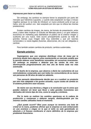 GÚIA DE APOYO AL EMPRENDEDOR                   Pág. 20 de 80
                 “CÓMO REALIZAR UN ESTUDIO DE MERCADO”


impresoras para hacer su trabajo.

     Sin embargo, los cambios no siempre tienen la aceptación por parte del
mercado que habíamos supuesto, y cuando esta aceptación es baja o incluso
negativa (porque no se trata de introducir un nuevo producto junto al que ya
había, sino de sustituir uno bien aceptado por otro que no ofrece las mismas
prestaciones).

      Existen cambios de imagen, de marca, de formato de presentación, entre
otros y todos ellos implican un Estudio de Mercado previo y un gran esfuerzo
económico en marketing para deshabituar al público de la anterior imagen y
sustituirla por una nueva. Esto ocurre principalmente cuando se trata de
grandes marcas cuya imagen está muy extendida y que por razones
comerciales o a veces legales (fusiones, absorciones, etc.) se ven obligadas a
cambiar.

    Pero también existen cambios de producto, cambios sustanciales.

    Ejemplo práctico:

     Supongamos que una empresa distribuye vinos de mesa por la
provincia desde hace algunos años manteniendo un mercado estable que
le permite obtener unos beneficios razonables sin excesivas inversiones.
Sin embargo se empieza a detectar que las ventas de vino van
disminuyendo progresivamente año tras año de forma cada vez más
acentuada.

    El dueño de la empresa, que observa a diario las costumbres de sus
conciudadanos comprueba que casi todos los consumidores de su marca
son personas de 50 años de edad en adelante.

      Tras pensarlo detenidamente decide que va a sustituir su producto
por otro más adaptado a los gustos actuales, cuyos costes de cambio en
el sistema productivo sean escasos.

     Se reúne con sus técnicos y llegan a la conclusión que lo único que
pueden elaborar sin tener que llevar a cabo grandes inversiones son
derivados del mismo tipo de vino, como la sangría y similares.

    Por lo tanto se realizan los cambios oportunos en la cadena de
producción y comienzan a elaborar sangría, distribuyéndola por los
mismos canales utilizados hasta el momento.

     ¿Qué puede ocurrir? Bien pues aunque no tenemos una bola de
cristal en la mano, podemos afirmar que la empresa se está embarcando
en una aventura a ciegas en la que el éxito no está garantizado en
absoluto y el fracaso conllevaría el cierre definitivo de la empresa por
problemas financieros.
 