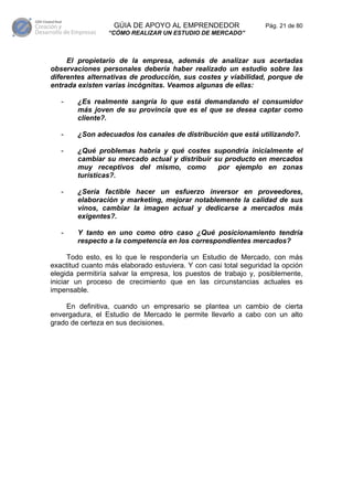 GÚIA DE APOYO AL EMPRENDEDOR                   Pág. 21 de 80
                 “CÓMO REALIZAR UN ESTUDIO DE MERCADO”



     El propietario de la empresa, además de analizar sus acertadas
observaciones personales debería haber realizado un estudio sobre las
diferentes alternativas de producción, sus costes y viabilidad, porque de
entrada existen varias incógnitas. Veamos algunas de ellas:

   -    ¿Es realmente sangría lo que está demandando el consumidor
        más joven de su provincia que es el que se desea captar como
        cliente?.

   -    ¿Son adecuados los canales de distribución que está utilizando?.

   -    ¿Qué problemas habría y qué costes supondría inicialmente el
        cambiar su mercado actual y distribuir su producto en mercados
        muy receptivos del mismo, como          por ejemplo en zonas
        turísticas?.

   -    ¿Sería factible hacer un esfuerzo inversor en proveedores,
        elaboración y marketing, mejorar notablemente la calidad de sus
        vinos, cambiar la imagen actual y dedicarse a mercados más
        exigentes?.

   -    Y tanto en uno como otro caso ¿Qué posicionamiento tendría
        respecto a la competencia en los correspondientes mercados?

      Todo esto, es lo que le respondería un Estudio de Mercado, con más
exactitud cuanto más elaborado estuviera. Y con casi total seguridad la opción
elegida permitiría salvar la empresa, los puestos de trabajo y, posiblemente,
iniciar un proceso de crecimiento que en las circunstancias actuales es
impensable.

    En definitiva, cuando un empresario se plantea un cambio de cierta
envergadura, el Estudio de Mercado le permite llevarlo a cabo con un alto
grado de certeza en sus decisiones.
 