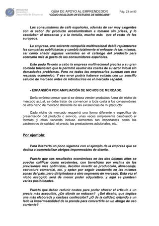 GÚIA DE APOYO AL EMPRENDEDOR                  Pág. 23 de 80
                 “CÓMO REALIZAR UN ESTUDIO DE MERCADO”



    Los consumidores de café españoles, además de ser muy exigentes
con el sabor del producto acostumbraban a tomarlo sin prisas, y lo
asociaban al descanso y a la tertulia, mucho más que el resto de los
europeos.

     La empresa, una solvente compañía multinacional debió replantearse
las campañas publicitarias y cambió totalmente el enfoque de las mismas,
así como añadir algunas variantes en el catálogo del producto para
acercarlo más al gusto de los consumidores españoles.

    Esto pudo llevarlo a cabo la empresa multinacional gracias a su gran
colchón financiero que le permitió asumir los costes de su error inicial sin
demasiados problemas. Pero no todos los empresarios cuentan con ese
respaldo económico. Y ese error podría haberse evitado con un sencillo
estudio de mercado antes de introducirse en el mercado español.


    - EXPANSIÓN POR AMPLIACIÓN DE NICHOS DE MERCADO.

     Sería erróneo pensar que si se desea vender productos fuera del nicho de
mercado actual, se debe tratar de convencer a toda costa a los consumidores
de otro nicho de mercado diferente de las excelencias de mi producto.

     Cada nicho de mercado requerirá una forma diferente y específica de
presentación del producto o servicio, unas veces simplemente cambiando el
formato y otras variando incluso elementos tan importantes como los
parámetros de calidad, el precio, las prestaciones adicionales, etc.


Por ejemplo:

    Para ilustrarlo un poco sigamos con el ejemplo de la empresa que se
dedica a comercializar abrigos impermeables de diseño.

     Puesto que sus resultados económicos en los dos últimos años se
pueden calificar como excelentes, con beneficios por encima de las
previsiones más optimistas, deciden invertir en producción, almacenaje,
estructura comercial, etc. y optan por seguir vendiendo en las mismas
zonas del país, pero dirigiéndose a otro segmento de mercado. Esta vez el
nicho escogido será de menor poder adquisitivo, y aquí se plantean
varias posibilidades.

     Puesto que deben reducir costes para poder ofrecer el artículo a un
precio más asequible, ¿De dónde se reducen? ¿Del diseño, que implica
una más elaborada y costosa confección? ¿O de la calidad, dejando a un
lado la impermeabilidad de la prenda para convertirla en un abrigo de uso
corriente?
 